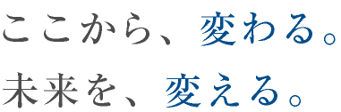 ここから、変わる。未来を、変える。