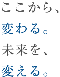 ここから、変わる。未来を、変える。